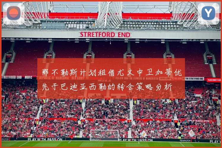 那不勒斯计划租借尤文中卫加蒂优先于巴迪亚西勒的转会策略分析