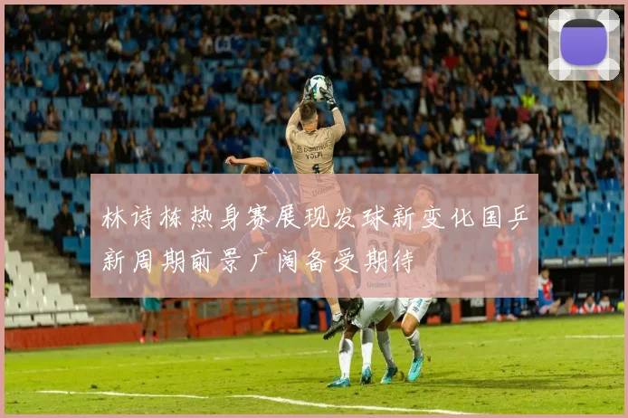 林诗栋热身赛展现发球新变化国乒新周期前景广阔备受期待