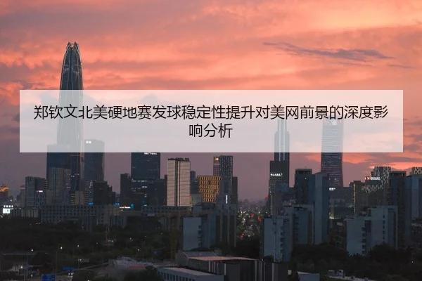 郑钦文北美硬地赛发球稳定性提升对美网前景的深度影响分析