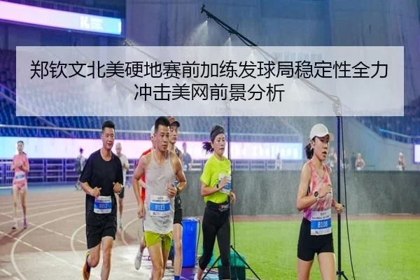 郑钦文北美硬地赛前加练发球局稳定性全力冲击美网前景分析