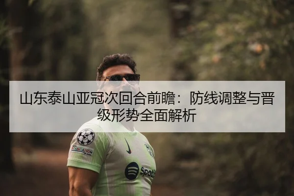 山东泰山亚冠次回合前瞻：防线调整与晋级形势全面解析