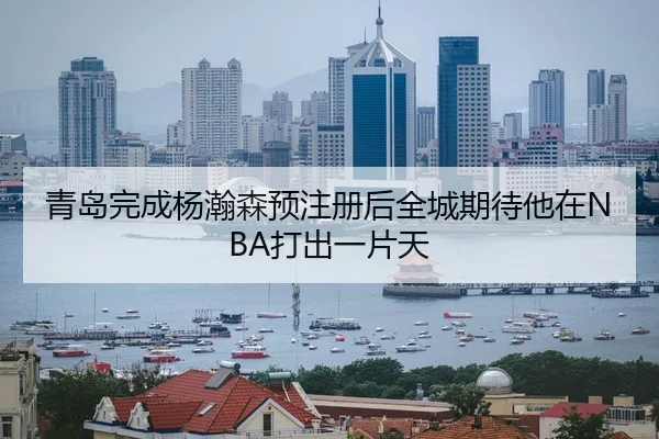 青岛完成杨瀚森预注册后全城期待他在NBA打出一片天